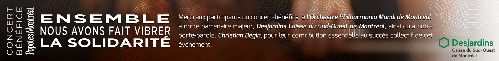 Merci aux participants du concert-bénéfice, à l'orchestre Philharmonia Mundi de Montréal, à notre partenaire majeur, Desjardins Caisse du Sud-Ouest de Montréal, ainsi qu'à notre porte-parole, Christian Bégin, pour leur contribution essentielle au succès collectif de cet événement.